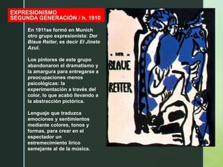 z
EXPRESIONISMO
SEGUNDA GENERACIÓN / h. 1910
En 1911se formó en Munich
otro grupo expresionista: Der
Blaue Reiter, es decir El Jinete
Azul.
Los pintores de este grupo
abandonaron el dramatismo y
la amargura para entregarse a
preocupaciones menos
psicológicas: la
experimentación a través del
color, lo que acabó llevando a
la abstracción pictórica.
Lenguaje que traduzca
emociones y sentimientos
mediante colores, tonos y
formas, para crear en el
espectador un
estremecimiento lírico
semejante al de la música.
 