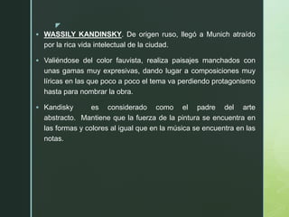 z
 WASSILY KANDINSKY. De origen ruso, llegó a Munich atraído
por la rica vida intelectual de la ciudad.
 Valiéndose del color fauvista, realiza paisajes manchados con
unas gamas muy expresivas, dando lugar a composiciones muy
líricas en las que poco a poco el tema va perdiendo protagonismo
hasta para nombrar la obra.
 Kandisky es considerado como el padre del arte
abstracto. Mantiene que la fuerza de la pintura se encuentra en
las formas y colores al igual que en la música se encuentra en las
notas.
 