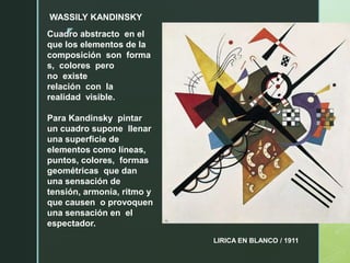 z
WASSILY KANDINSKY
LIRICA EN BLANCO / 1911
Cuadro abstracto en el
que los elementos de la
composición son forma
s, colores pero
no existe
relación con la
realidad visible.
Para Kandinsky pintar
un cuadro supone llenar
una superficie de
elementos como líneas,
puntos, colores, formas
geométricas que dan
una sensación de
tensión, armonía, ritmo y
que causen o provoquen
una sensación en el
espectador.
 