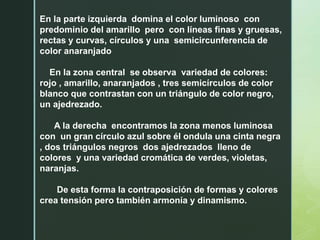 En la parte izquierda domina el color luminoso con
predominio del amarillo pero con líneas finas y gruesas,
rectas y curvas, círculos y una semicircunferencia de
color anaranjado
En la zona central se observa variedad de colores:
rojo , amarillo, anaranjados , tres semicírculos de color
blanco que contrastan con un triángulo de color negro,
un ajedrezado.
A la derecha encontramos la zona menos luminosa
con un gran círculo azul sobre él ondula una cinta negra
, dos triángulos negros dos ajedrezados lleno de
colores y una variedad cromática de verdes, violetas,
naranjas.
De esta forma la contraposición de formas y colores
crea tensión pero también armonía y dinamismo.
 