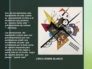Uno de los elementos más
importantes de este cuadro
es precisamente el ritmo y el
dinamismo que produce
en nuestra visión este "
enfrentamiento de colores
", de líneas.
Las sensaciones del
espectador cobran aquí una
gran importancia por una
parte parece existir una
movimiento circular que
comenzaría por la línea curva
de nuestra izquierda para
acabar en la cinta negra y
sobre todo en el círculo negro
de nuestra derecha que
parece " querer caer"
LÍRICA SOBRE BLANCO
 