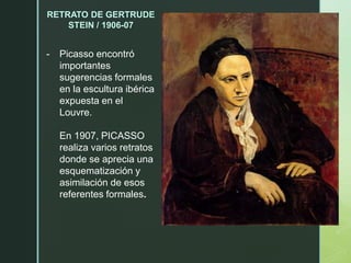 RETRATO DE GERTRUDE
STEIN / 1906-07
- Picasso encontró
importantes
sugerencias formales
en la escultura ibérica
expuesta en el
Louvre.
En 1907, PICASSO
realiza varios retratos
donde se aprecia una
esquematización y
asimilación de esos
referentes formales.
 