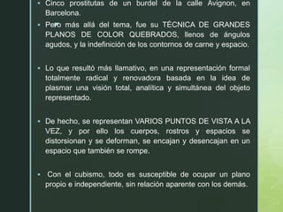 z
 Cinco prostitutas de un burdel de la calle Avignon, en
Barcelona.
 Pero más allá del tema, fue su TÉCNICA DE GRANDES
PLANOS DE COLOR QUEBRADOS, llenos de ángulos
agudos, y la indefinición de los contornos de carne y espacio.
 Lo que resultó más llamativo, en una representación formal
totalmente radical y renovadora basada en la idea de
plasmar una visión total, analítica y simultánea del objeto
representado.
 De hecho, se representan VARIOS PUNTOS DE VISTA A LA
VEZ, y por ello los cuerpos, rostros y espacios se
distorsionan y se deforman, se encajan y desencajan en un
espacio que también se rompe.
 Con el cubismo, todo es susceptible de ocupar un plano
propio e independiente, sin relación aparente con los demás.
 
