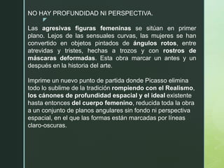 z
NO HAY PROFUNDIDAD NI PERSPECTIVA.
Las agresivas figuras femeninas se sitúan en primer
plano. Lejos de las sensuales curvas, las mujeres se han
convertido en objetos pintados de ángulos rotos, entre
atrevidas y tristes, hechas a trozos y con rostros de
máscaras deformadas. Esta obra marcar un antes y un
después en la historia del arte.
Imprime un nuevo punto de partida donde Picasso elimina
todo lo sublime de la tradición rompiendo con el Realismo,
los cánones de profundidad espacial y el ideal existente
hasta entonces del cuerpo femenino, reducida toda la obra
a un conjunto de planos angulares sin fondo ni perspectiva
espacial, en el que las formas están marcadas por líneas
claro-oscuras.
 