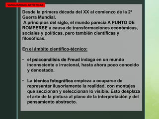Desde la primera década del XX al comienzo de la 2º
Guerra Mundial.
A principios del siglo, el mundo parecía A PUNTO DE
ROMPERSE a causa de transformaciones económicas,
sociales y políticas, pero también científicas y
filosóficas.
En el ámbito científico-técnico:
• el psicoanálisis de Freud indaga en un mundo
inconsciente e irracional, hasta ahora poco conocido
y denostado.
• La técnica fotográfica empieza a ocuparse de
representar ilusoriamente la realidad, con montajes
que seccionan y seleccionan lo visible. Esto desplaza
el arte de la pintura al plano de la interpretación y del
pensamiento abstracto.
VANGUARDIAS ARTÍSTICAS
 