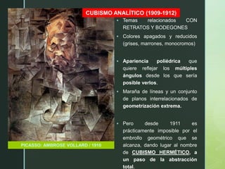 z
CUBISMO ANALÍTICO (1909-1912)
PICASSO: AMBROSE VOLLARD / 1910
 Temas relacionados CON
RETRATOS Y BODEGONES
 Colores apagados y reducidos
(grises, marrones, monocromos)
 Apariencia poliédrica que
quiere reflejar los múltiples
ángulos desde los que sería
posible verlos.
 Maraña de líneas y un conjunto
de planos interrelacionados de
geometrización extrema.
 Pero desde 1911 es
prácticamente imposible por el
embrollo geométrico que se
alcanza, dando lugar al nombre
de CUBISMO HERMÉTICO, a
un paso de la abstracción
total.
 