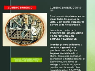 CUBISMO SINTÉTICO
PICASSO: NATURALEZA MUERTA
CON SILLA DE REJILLA / 1912
CUBISMO SINTÉTICO (1912-
15)
En el proceso de plasmar en un
plano todos los puntos de
vista, y sin querer traspasar la
barrera de la no figuración.
Los artistas comienzan a
RECUPERAR LOS COLORES
Y LAS FORMAS MÁS
SIMPLES Y EVIDENTES.
Grandes planos uniformes y
contornos geométricos
precisos, que reflejen los
ángulos esenciales de un
objeto, lleva a otra aportación
esencial en la historia del arte: el
papier collé, una forma de
collage a base de incorporar
papeles encolados a la obra,
convertida así en OBJETOS-
 