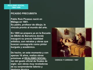 z
REALISMO SOCIAL
1895-1898
CIENCIA Y CARIDAD / 1897
PICASSO PRECUBISTA
Pablo Ruiz Picasso nació en
Málaga en 1881.
Su padre, profesor de dibujo, le
vincula pronto al mundo del arte.
En 1895 se prepara ya en la Escuela
de BBAA de Barcelona donde
inauguró su precoz habilidad
artística, con retratos y obras que
buscan consagrarle como pintor
burgués y académico.
De hecho, en este momento y con
apenas 16 años, realiza obras
próximas al REALISMO SOCIAL,
tan del gusto oficial de finales de
siglo: son obras muy reveladoras
de su sorprendente talento y
 