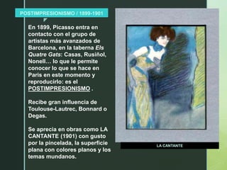 z
POSTIMPRESIONISMO / 1899-1901
LA CANTANTE
En 1899, Picasso entra en
contacto con el grupo de
artistas más avanzados de
Barcelona, en la taberna Els
Quatre Gats: Casas, Rusiñol,
Nonell… lo que le permite
conocer lo que se hace en
Paris en este momento y
reproducirlo: es el
POSTIMPRESIONISMO .
Recibe gran influencia de
Toulouse-Lautrec, Bonnard o
Degas.
Se aprecia en obras como LA
CANTANTE (1901) con gusto
por la pincelada, la superficie
plana con colores planos y los
temas mundanos.
 