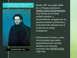z
MODERNISMO-SIMBOLISMO
EPOCA AZUL / 1901-04
AUTORRETRATO / 1901
 Desde 1901 se puede hablar
de un Picasso próximo al
SIMBOLISMO-MODERNISMO,
muy influido por el clima
artístico parisino, y
personalmente, ahogado por su
precaria situación económica y
profundamente afectado por la
muerte de su amigo
Casagemas
 Influencia de El Greco y unos
tonos azulados que serán
característicos de una fase
artística muy convulsa
conocida como ÉPOCA AZUL
(1901-04)
 