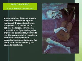 PABLO PICASSO
EL GUITARRISTA CIEGO / 1903
Mundo sórdido, desesperanzado,
desolado, centrado en figuras
humanas introspectivas, tristes,
marginales, con temáticas de
pobres, mendigos, enfermos,…
convertidos en figuras alargadas,
angulosas, paralizadas, de mirada
perdida, representados con cierto
sentimentalismo y mucho
expresionismo, acentuado por los
tonos fríos monocromos y una
acusada linealidad.
 