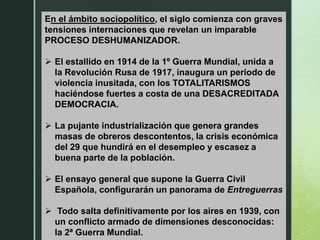 En el ámbito sociopolítico, el siglo comienza con graves
tensiones internaciones que revelan un imparable
PROCESO DESHUMANIZADOR.
 El estallido en 1914 de la 1º Guerra Mundial, unida a
la Revolución Rusa de 1917, inaugura un periodo de
violencia inusitada, con los TOTALITARISMOS
haciéndose fuertes a costa de una DESACREDITADA
DEMOCRACIA.
 La pujante industrialización que genera grandes
masas de obreros descontentos, la crisis económica
del 29 que hundirá en el desempleo y escasez a
buena parte de la población.
 El ensayo general que supone la Guerra Civil
Española, configurarán un panorama de Entreguerras
 Todo salta definitivamente por los aires en 1939, con
un conflicto armado de dimensiones desconocidas:
la 2ª Guerra Mundial.
 
