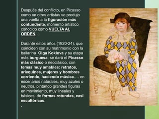 Después del conflicto, en Picasso
como en otros artistas se produjo
una vuelta a la figuración más
contundente, momento artístico
conocido como VUELTA AL
ORDEN.
Durante estos años (1920-24), que
coinciden con su matrimonio con la
bailarina Olga Koklova y su etapa
más burguesa, se dará el Picasso
más clásico o neoclásico, con
temas muy amables: retratos,
arlequines, mujeres y hombres
corriendo, haciendo música…. en
escenarios naturales, muy azules o
neutros, pintando grandes figuras
en movimiento, muy lineales y
básicas, de formas rotundas, casi
escultóricas.
.
 