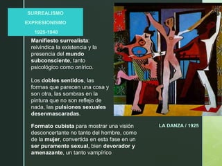 z
SURREALISMO
EXPRESIONISMO
1925-1940
LA DANZA / 1925
Manifiesto surrealista:
reivindica la existencia y la
presencia del mundo
subconsciente, tanto
psicológico como onírico.
Los dobles sentidos, las
formas que parecen una cosa y
son otra, las sombras en la
pintura que no son reflejo de
nada, las pulsiones sexuales
desenmascaradas.
Formato cubista para mostrar una visión
desconcertante no tanto del hombre, como
de la mujer, convertida en esta fase en un
ser puramente sexual, bien devorador y
amenazante, un tanto vampírico
 