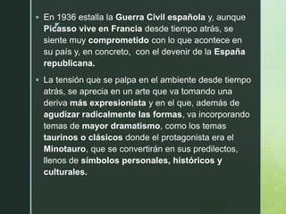 z
 En 1936 estalla la Guerra Civil española y, aunque
Picasso vive en Francia desde tiempo atrás, se
siente muy comprometido con lo que acontece en
su país y, en concreto, con el devenir de la España
republicana.
 La tensión que se palpa en el ambiente desde tiempo
atrás, se aprecia en un arte que va tomando una
deriva más expresionista y en el que, además de
agudizar radicalmente las formas, va incorporando
temas de mayor dramatismo, como los temas
taurinos o clásicos donde el protagonista era el
Minotauro, que se convertirán en sus predilectos,
llenos de símbolos personales, históricos y
culturales.
 