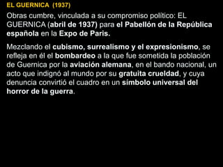 EL GUERNICA (1937)
Obras cumbre, vinculada a su compromiso político: EL
GUERNICA (abril de 1937) para el Pabellón de la República
española en la Expo de Paris.
Mezclando el cubismo, surrealismo y el expresionismo, se
refleja en él el bombardeo a la que fue sometida la población
de Guernica por la aviación alemana, en el bando nacional, un
acto que indignó al mundo por su gratuita crueldad, y cuya
denuncia convirtió el cuadro en un símbolo universal del
horror de la guerra.
 