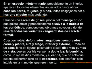 En un espacio indeterminado, probablemente un interior,
aparecen todos los elementos anunciados hasta ahora:
caballos, toros, mujeres y niños, todos desgajados por el
horror y el dolor más profundo.
Usando una escala de grises, propia del mensaje crudo
que quiere lanzar y probablemente alusivo a la noticia de
los periódicos, compone una obra muy novedosa donde
inserta todas las variantes vanguardistas de carácter
formal.
Cuerpos rotos, deformados, angulosos, sombreados,
carne y piedra, aire y fuego, interior y exterior,… todo en
un caos lleno de figuras plasmadas desde distintos puntos
de vista, que es posible ver por la doble luz: la bombilla,
como un ojo de dios moderno, y el candil, que no sólo dan
cuenta del horror, sino de la esperanza, con esa flor, solo
intuida en la mano del guerrero muerto.
 