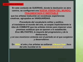En este contexto de GUERRAS, donde la desilusión se abre
camino, se configurará una NUEVA VISION DEL MUNDO:
FRAGMENTADA E INESTABLE
que los artistas traducirán en novedosas experiencias
creativas, agrupados en VANGUARDIAS.
Procedente del vocabulario militar y político,
al trasladarse al mundo del arte, se acepta implícitamente la
idea de COMBATE que los artistas inician para imponer unas
premisas estéticas que se oponen a lo establecido.
Eran MILITANTES, la mayoría del progresismo y de la
democracia,
y en eso mostraron sintonía con el periodo en el que surgieron
y desarrollaron.
En 1939, el arte y los artistas se exiliaron a Nueva York, foco
del arte mundial en la segunda mitad del XX.
VANGUARDIAS ARTÍSTICAS
 