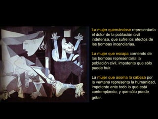La mujer quemándose representaría
el dolor de la población civil
indefensa, que sufre los efectos de
las bombas incendiarias.
La mujer que escapa corriendo de
las bombas representaría la
población civil, impotente que sólo
puede huir.
La mujer que asoma la cabeza por
la ventana representa la humanidad,
impotente ante todo lo que está
contemplando, y que sólo puede
gritar.
 