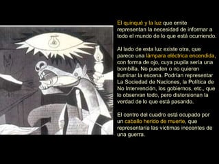 El quinqué y la luz que emite
representan la necesidad de informar a
todo el mundo de lo que está ocurriendo.
Al lado de esta luz existe otra, que
parece una lámpara eléctrica encendida,
con forma de ojo, cuya pupila sería una
bombilla. No pueden o no quieren
iluminar la escena. Podrían representar
La Sociedad de Naciones, la Política de
No Intervención, los gobiernos, etc., que
lo observan todo, pero distorsionan la
verdad de lo que está pasando.
El centro del cuadro está ocupado por
un caballo herido de muerte, que
representaría las víctimas inocentes de
una guerra.
 