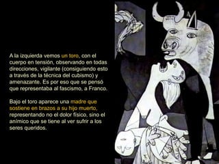 A la izquierda vemos un toro, con el
cuerpo en tensión, observando en todas
direcciones, vigilante (consiguiendo esto
a través de la técnica del cubismo) y
amenazante. Es por eso que se pensó
que representaba al fascismo, a Franco.
Bajo el toro aparece una madre que
sostiene en brazos a su hijo muerto,
representando no el dolor físico, sino el
anímico que se tiene al ver sufrir a los
seres queridos.
 