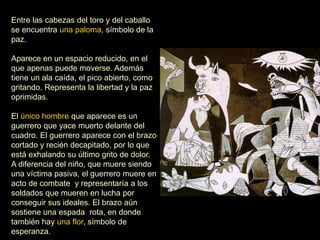 Entre las cabezas del toro y del caballo
se encuentra una paloma, símbolo de la
paz.
Aparece en un espacio reducido, en el
que apenas puede moverse. Además
tiene un ala caída, el pico abierto, como
gritando. Representa la libertad y la paz
oprimidas.
El único hombre que aparece es un
guerrero que yace muerto delante del
cuadro. El guerrero aparece con el brazo
cortado y recién decapitado, por lo que
está exhalando su último grito de dolor.
A diferencia del niño, que muere siendo
una víctima pasiva, el guerrero muere en
acto de combate y representaría a los
soldados que mueren en lucha por
conseguir sus ideales. El brazo aún
sostiene una espada rota, en donde
también hay una flor, símbolo de
esperanza.
 