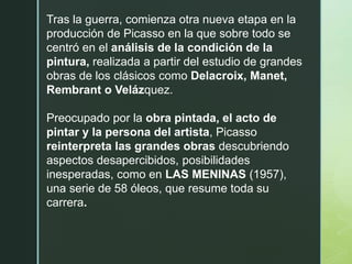 Tras la guerra, comienza otra nueva etapa en la
producción de Picasso en la que sobre todo se
centró en el análisis de la condición de la
pintura, realizada a partir del estudio de grandes
obras de los clásicos como Delacroix, Manet,
Rembrant o Velázquez.
Preocupado por la obra pintada, el acto de
pintar y la persona del artista, Picasso
reinterpreta las grandes obras descubriendo
aspectos desapercibidos, posibilidades
inesperadas, como en LAS MENINAS (1957),
una serie de 58 óleos, que resume toda su
carrera.
 