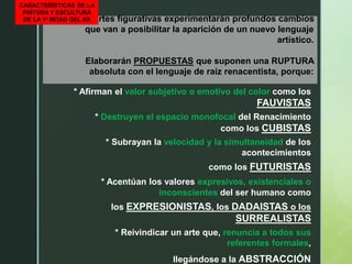 Las artes figurativas experimentarán profundos cambios
que van a posibilitar la aparición de un nuevo lenguaje
artístico.
Elaborarán PROPUESTAS que suponen una RUPTURA
absoluta con el lenguaje de raíz renacentista, porque:
CARACTERÍSTICAS DE LA
PINTURA Y ESCULTURA
DE LA 1ª MITAD DEL XX
* Afirman el valor subjetivo o emotivo del color como los
FAUVISTAS
* Destruyen el espacio monofocal del Renacimiento
como los CUBISTAS
* Subrayan la velocidad y la simultaneidad de los
acontecimientos
como los FUTURISTAS
* Acentúan los valores expresivos, existenciales o
inconscientes del ser humano como
los EXPRESIONISTAS, los DADAISTAS o los
SURREALISTAS
* Reivindicar un arte que, renuncia a todos sus
referentes formales,
llegándose a la ABSTRACCIÓN
 