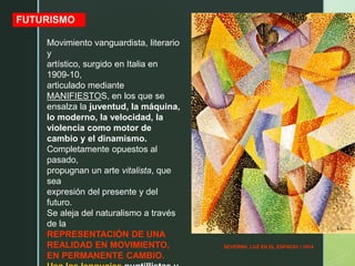 SEVERINI: LUZ EN EL ESPACIO / 1914
FUTURISMO
Movimiento vanguardista, literario
y
artístico, surgido en Italia en
1909-10,
articulado mediante
MANIFIESTOS, en los que se
ensalza la juventud, la máquina,
lo moderno, la velocidad, la
violencia como motor de
cambio y el dinamismo.
Completamente opuestos al
pasado,
propugnan un arte vitalista, que
sea
expresión del presente y del
futuro.
Se aleja del naturalismo a través
de la
REPRESENTACIÓN DE UNA
REALIDAD EN MOVIMIENTO,
EN PERMANENTE CAMBIO.
 