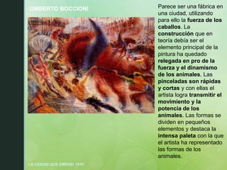 UMBERTO BOCCIONI
LA CIUDAD QUE EMRGE/ 1910
Parece ser una fábrica en
una ciudad, utilizando
para ello la fuerza de los
caballos. La
construcción que en
teoría debía ser el
elemento principal de la
pintura ha quedado
relegada en pro de la
fuerza y el dinamismo
de los animales. Las
pinceladas son rápidas
y cortas y con ellas el
artista logra transmitir el
movimiento y la
potencia de los
animales. Las formas se
dividen en pequeños
elementos y destaca la
intensa paleta con la que
el artista ha representado
las formas de los
animales.
 