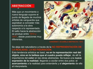 z
KANDINSKY: ACUARELA ABSTRACTA / 1910
ABSTRACCIÓN
Más que un movimiento o
nuevo lenguaje supone el
punto de llegada de muchos
artistas de vanguardia que
aspiraban a conceder más
autonomía a la obra
respecto a lo representado.
El salto hacia la abstracción
se produjo entre 1910 y
1917, desde posiciones muy
diferentes.
Se aleja del naturalismo a través de la NO REPRESENTACIÓN DE
LA REALIDAD, LA NO FIGURACIÓN.
Esta tendencia artística se basó, no en la representación real del
objeto, sino en la belleza que el cuadro pueda reflejar, de allí la
importancia del color en las obras abstractas. Se busca una nueva
expresión de la realidad, llegando a oscilar entre dos polos: el
acercamiento a la realidad para entenderla y el alejamiento de ella
al interpretarla.
 