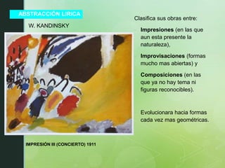 ABSTRACCIÓN LIRICA
Clasifica sus obras entre:
- Impresiones (en las que
aun esta presente la
naturaleza),
- Improvisaciones (formas
mucho mas abiertas) y
- Composiciones (en las
que ya no hay tema ni
figuras reconocibles).
- Evolucionara hacia formas
cada vez mas geométricas.
W. KANDINSKY
IMPRESIÓN III (CONCIERTO) 1911
 