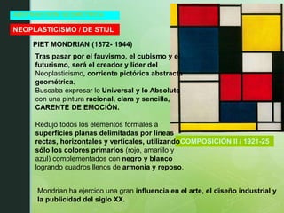 ABSTRACCIÓN GEOMÉTRICA
NEOPLASTICISMO / DE STIJL
PIET MONDRIAN (1872- 1944)
COMPOSICIÓN II / 1921-25
Tras pasar por el fauvismo, el cubismo y el
futurismo, será el creador y líder del
Neoplasticismo, corriente pictórica abstracta
geométrica.
Buscaba expresar lo Universal y lo Absoluto
con una pintura racional, clara y sencilla,
CARENTE DE EMOCIÓN.
Redujo todos los elementos formales a
superficies planas delimitadas por líneas
rectas, horizontales y verticales, utilizando
sólo los colores primarios (rojo, amarillo y
azul) complementados con negro y blanco
logrando cuadros llenos de armonía y reposo.
Mondrian ha ejercido una gran influencia en el arte, el diseño industrial y
la publicidad del siglo XX.
 