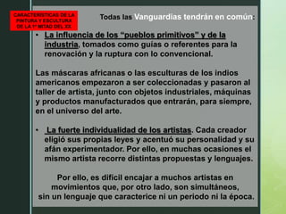 Todas las Vanguardias tendrán en común:
• La influencia de los “pueblos primitivos” y de la
industria, tomados como guías o referentes para la
renovación y la ruptura con lo convencional.
Las máscaras africanas o las esculturas de los indios
americanos empezaron a ser coleccionadas y pasaron al
taller de artista, junto con objetos industriales, máquinas
y productos manufacturados que entrarán, para siempre,
en el universo del arte.
• La fuerte individualidad de los artistas. Cada creador
eligió sus propias leyes y acentuó su personalidad y su
afán experimentador. Por ello, en muchas ocasiones el
mismo artista recorre distintas propuestas y lenguajes.
Por ello, es difícil encajar a muchos artistas en
movimientos que, por otro lado, son simultáneos,
sin un lenguaje que caracterice ni un periodo ni la época.
CARACTERÍSTICAS DE LA
PINTURA Y ESCULTURA
DE LA 1ª MITAD DEL XX
 