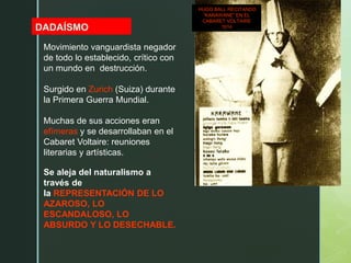 z
DADAÍSMO
HUGO BALL RECITANDO
“KARAWANE” EN EL
CABARET VOLTAIRE
1914
Movimiento vanguardista negador
de todo lo establecido, crítico con
un mundo en destrucción.
Surgido en Zurich (Suiza) durante
la Primera Guerra Mundial.
Muchas de sus acciones eran
efímeras y se desarrollaban en el
Cabaret Voltaire: reuniones
literarias y artísticas.
Se aleja del naturalismo a
través de
la REPRESENTACIÓN DE LO
AZAROSO, LO
ESCANDALOSO, LO
ABSURDO Y LO DESECHABLE.
 
