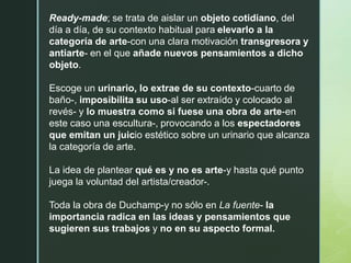 Ready-made; se trata de aislar un objeto cotidiano, del
día a día, de su contexto habitual para elevarlo a la
categoría de arte-con una clara motivación transgresora y
antiarte- en el que añade nuevos pensamientos a dicho
objeto.
Escoge un urinario, lo extrae de su contexto-cuarto de
baño-, imposibilita su uso-al ser extraído y colocado al
revés- y lo muestra como si fuese una obra de arte-en
este caso una escultura-, provocando a los espectadores
que emitan un juicio estético sobre un urinario que alcanza
la categoría de arte.
La idea de plantear qué es y no es arte-y hasta qué punto
juega la voluntad del artista/creador-.
Toda la obra de Duchamp-y no sólo en La fuente- la
importancia radica en las ideas y pensamientos que
sugieren sus trabajos y no en su aspecto formal.
 