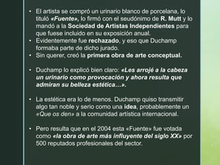 • El artista se compró un urinario blanco de porcelana, lo
tituló «Fuente», lo firmó con el seudónimo de R. Mutt y lo
mandó a la Sociedad de Artistas Independientes para
que fuese incluido en su exposición anual.
• Evidentemente fue rechazado, y eso que Duchamp
formaba parte de dicho jurado.
• Sin querer, creó la primera obra de arte conceptual.
• Duchamp lo explicó bien claro: «Les arrojé a la cabeza
un urinario como provocación y ahora resulta que
admiran su belleza estética…».
• La estética era lo de menos. Duchamp quiso transmitir
algo tan noble y serio como una idea, probablemente un
«Que os den» a la comunidad artística internacional.
• Pero resulta que en el 2004 esta «Fuente» fue votada
como «la obra de arte más influyente del siglo XX» por
500 reputados profesionales del sector.
 