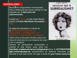 z
SURREALISMO
Movimiento vanguardista revolucionario,
lírico e intelectual que busca cambiar la vida,
inspirado por la liberación del
subconsciente.
Surgido en Francia, su líder André Bretón
publicó el Primer Manifiesto Surrealista en
1924.
Se aleja del naturalismo a través de
la REPRESENTACIÓN DE LO
IRRACIONAL, LO INMEDIATO, LO
ERÓTICO, LO EXTRAÑO, LO ONÍRICO.
“bello como el encuentro fortuito sobre una
mesa de diseccion de una maquina de coser
y de un paraguas”.
Sistema de pensamiento encaminado a
cambiar la vida entera, pues entre sus
principales aspiraciones estaba la apelación
a la inmediatez psíquica.
Esto llevó a varios artistas surrealistas a practicar el AUTOMATISMO,
que, como ejercicio de autoexpresión sin ataduras racionales para
desvelar lo que está oculto, dio lugar a obras de gran fuerza expresiva,
 