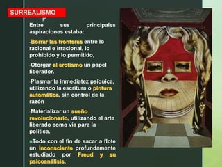 z
SURREALISMO
Entre sus principales
aspiraciones estaba:
-Borrar las fronteras entre lo
racional e irracional, lo
prohibido y lo permitido,
-Otorgar al erotismo un papel
liberador.
-Plasmar la inmediatez psíquica,
utilizando la escritura o pintura
automática, sin control de la
razón
-Materializar un sueño
revolucionario, utilizando el arte
liberado como vía para la
política.
Todo con el fin de sacar a flote
un inconsciente profundamente
estudiado por Freud y su
psicoanálisis.
 