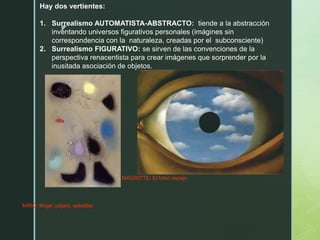 z
MIRÓ: Mujer, pájaro, estrellas
MAGRITTE: El falso espejo
Hay dos vertientes:
1. Surrealismo AUTOMATISTA-ABSTRACTO: tiende a la abstracción
inventando universos figurativos personales (imágines sin
correspondencia con la naturaleza, creadas por el subconsciente)
2. Surrealismo FIGURATIVO: se sirven de las convenciones de la
perspectiva renacentista para crear imágenes que sorprender por la
inusitada asociación de objetos.
 
