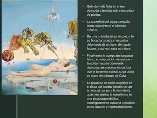 z
 Gala dormida flota en el mar
desnuda y tendida sobre una placa
de piedra.
 La superficie del agua tranquila,
como subrayando el silencio
mágico.
 De una granada surge un pez y de
su boca, la cabeza y las patas
delanteras de un tigre, de cuyas
fauces, a su vez, salta otro tigre.
 Finalmente el cuerpo del segundo
felino, en disposición de ataque y
lanzado hacia la durmiente
desnuda, se prolonga en un fusil
con la bayoneta calada cuya punta
se clava en el brazo de Gala.
 La picadura de abeja sugerida en
el título del cuadro constituye una
amenaza real para la durmiente,
quien en sueños la transforma en
una picadura simbólica,
ideológicamente cercana a muchos
otros cuadros y representaciones.
 