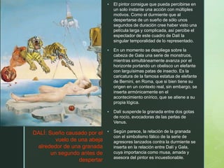 z
 El pintor consigue que pueda percibirse en
un solo instante una acción con múltiples
motivos. Como el durmiente que al
despertarse de un sueño de sólo unos
segundos de duración cree haber visto una
película larga y complicada, así percibe el
espectador de este cuadro de Dalí la
singular temporalidad de lo representado.
 En un momento se despliega sobre la
cabeza de Gala una serie de monstruos,
mientras simultáneamente avanza por el
horizonte portando un obelisco un elefante
con larguísimas patas de insecto. Es la
caricatura de la famosa estatua de elefante
de Bernini, en Roma, que si bien tiene su
origen en un contexto real, sin embargo, se
inserta armónicamente en el
acontecimiento onírico, que se atiene a su
propia lógica.
 Dalí suspende la granada entre dos gotas
de rocío, evocadoras de las perlas de
Venus.
 Según parece, la relación de la granada
con el simbolismo fálico de la serie de
agresores lanzados contra la durmiente se
inserta en la relación entre Dalí y Gala,
cuya importancia como musa, amada y
asesora del pintor es incuestionable.
DALÍ: Sueño causado por el
vuelo de una abeja
alrededor de una granada
un segundo antes de
despertar
 
