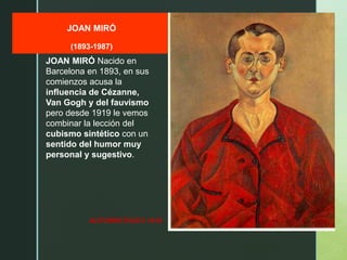 z
JOAN MIRÓ
(1893-1987)
AUTORRETRATO 1919
JOAN MIRÓ Nacido en
Barcelona en 1893, en sus
comienzos acusa la
influencia de Cézanne,
Van Gogh y del fauvismo
pero desde 1919 le vemos
combinar la lección del
cubismo sintético con un
sentido del humor muy
personal y sugestivo.
 