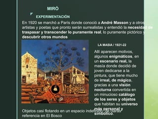 z
LA MASIA / 1921-22
MIRÓ
EXPERIMENTACIÓN
En 1920 se marchó a París donde conoció a André Masson y a otros
artistas y poetas que pronto serán surrealistas y entendió la necesidad de
traspasar y transcender lo puramente real, lo puramente pictórico y
descubrir otros mundos
Allí aparecen motivos,
algunos enigmáticos, en
un escenario real, la
masía donde decidió de
joven dedicarse a la
pintura, que tiene mucho
de irreal, de mágico,
gracias a una visión
nocturna convertida en
un minucioso catálogo
de los seres y objetos
que habitan su universo
más personal y
simbólico.
Objetos casi flotando en un espacio indefinido, de claras
referencia en El Bosco
 