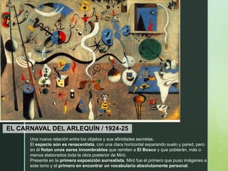 z
EL CARNAVAL DEL ARLEQUÍN / 1924-25
Una nueva relación entre los objetos y sus afinidades secretas.
El espacio aún es renacentista, con una clara horizontal separando suelo y pared, pero
en él flotan unos seres innombrables que remiten a El Bosco y que poblarán, más o
menos elaborados toda la obra posterior de Miró.
Presente en la primera exposición surrealista, Miró fue el primero que puso imágenes a
este ismo y el primero en encontrar un vocabulario absolutamente personal.
 