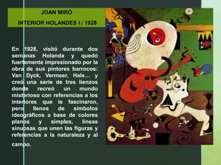 JOAN MIRÓ
INTERIOR HOLANDES I / 1928
En 1928, visitó durante dos
semanas Holanda y quedó
fuertemente impresionado por la
obra de sus pintores barrocos:
Van Dyck, Vermeer, Hals… y
creó una serie de tres lienzos
donde recreó un mundo
misterioso con referencias a los
interiores que le fascinaron,
pero llenos de símbolos
ideográficos a base de colores
planos y simples, líneas
sinuosas que unen las figuras y
referencias a la naturaleza y al
campo.
 