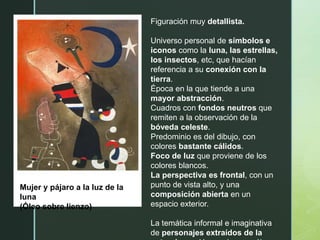 Mujer y pájaro a la luz de la
luna
(Óleo sobre lienzo)
Figuración muy detallista.
Universo personal de símbolos e
iconos como la luna, las estrellas,
los insectos, etc, que hacían
referencia a su conexión con la
tierra.
Época en la que tiende a una
mayor abstracción.
Cuadros con fondos neutros que
remiten a la observación de la
bóveda celeste.
Predominio es del dibujo, con
colores bastante cálidos.
Foco de luz que proviene de los
colores blancos.
La perspectiva es frontal, con un
punto de vista alto, y una
composición abierta en un
espacio exterior.
La temática informal e imaginativa
de personajes extraídos de la
 