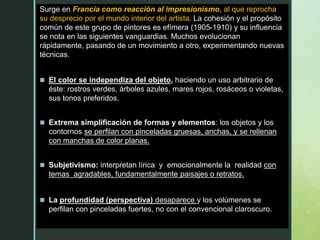 z
Surge en Francia como reacción al impresionismo, al que reprocha
su desprecio por el mundo interior del artista. La cohesión y el propósito
común de este grupo de pintores es efímera (1905-1910) y su influencia
se nota en las siguientes vanguardias. Muchos evolucionan
rápidamente, pasando de un movimiento a otro, experimentando nuevas
técnicas.
 El color se independiza del objeto, haciendo un uso arbitrario de
éste: rostros verdes, árboles azules, mares rojos, rosáceos o violetas,
sus tonos preferidos.
 Extrema simplificación de formas y elementos: los objetos y los
contornos se perfilan con pinceladas gruesas, anchas, y se rellenan
con manchas de color planas.
 Subjetivismo: interpretan lírica y emocionalmente la realidad con
temas agradables, fundamentalmente paisajes o retratos.
 La profundidad (perspectiva) desaparece y los volúmenes se
perfilan con pinceladas fuertes, no con el convencional claroscuro.
 