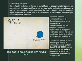 z
CUADROS-POEMA
CECI EST LA COULEUR DE MES RÊVES
1925
Su evolución pictórica, le llevará a simplificar el espacio pictórico, que se
convertirá en un fondo uniforme, de un solo color aplicado con pinceles y
trapos, sobre el que dejará que floten formas y líneas, negras, blancas,
rojas, amarillas y azules, que sólo pertenecen a su mundo, alentadas por
su inconsciente liberado.
Y aunque siempre
permaneció ligado al
Surrealismo, mantuvo ya
una postura
independiente, sin ser
dogmático ni firmar
manifiestos, al margen de
polémicas, porque no era un
hombre de cafés ni tertulias,
sino tranquilo y solitario.
Convencido de que la lírica
inspira igual poesía y
pintura, empezó a realizar
CUADROS-POEMA, donde
se entrega al puro placer
de ocupar el espacio
coloreando, trazando o
escribiendo.
 
