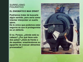 SURRELISMO
FIGURATIVO
EL ENIGMÁTICO MAX ERNST
El elefante de las Cébeles / 1921
Podríamos tratar de buscarle
algún sentido, pero sería como
intentar interpretar un sueño
ajeno.
De lo único que podemos estar
seguros es que el protagonista
es un elefante.
O no. Porque, ¿dónde está su
cabeza? ¿Por qué tiene solo
dos patas? ¿Está de frente o
de espaldas, enseñándonos su
agujerito de evacuar alimentos
procesados?
 